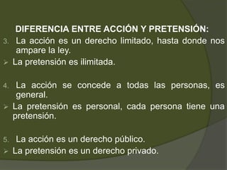 DIFERENCIA ENTRE ACCIÓN Y PRETENSIÓN:
3. La acción es un derecho limitado, hasta donde nos
ampare la ley.
 La pretensión es ilimitada.
4. La acción se concede a todas las personas, es
general.
 La pretensión es personal, cada persona tiene una
pretensión.
5. La acción es un derecho público.
 La pretensión es un derecho privado.
 