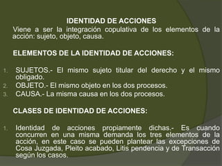 IDENTIDAD DE ACCIONES
Viene a ser la integración copulativa de los elementos de la
acción: sujeto, objeto, causa.
ELEMENTOS DE LA IDENTIDAD DE ACCIONES:
1. SUJETOS.- El mismo sujeto titular del derecho y el mismo
obligado.
2. OBJETO.- El mismo objeto en los dos procesos.
3. CAUSA.- La misma causa en los dos procesos.
CLASES DE IDENTIDAD DE ACCIONES:
1. Identidad de acciones propiamente dichas.- Es cuando
concurren en una misma demanda los tres elementos de la
acción, en este caso se pueden plantear las excepciones de
Cosa Juzgada, Pleito acabado, Litis pendencia y de Transacción
según los casos.
 