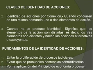 CLASES DE IDENTIDAD DE ACCIONES:
2. Identidad de acciones por Conexión.- Cuando concurren
en una misma demanda uno o dos elementos de acción.
3. Cuando no se produce identidad.- Significa que los
elementos de la acción son distintas, es decir, los tres
elementos son distintos y hacen las acciones alternativas
o excluyentes.
FUNDAMENTOS DE LA IDENTIDAD DE ACCIONES:
1. Evitar la proliferación de procesos judiciales.
2. Evitar que se pronuncien sentencias contradictorias.
3. Por la aplicación del Principio de economía procesal.
 