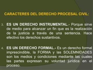 CARACTERES DEL DERECHO PROCESAL CIVIL:
3. ES UN DERECHO INSTRUMENTAL.- Porque sirve
de medio para alcanzar un fin que es la realización
de la justicia a través de una sentencia. Hace
efectivo los derechos sustantivos.
4. ES UN DERECHO FORMAL.- Es un derecho formal
imprescindible, la FORMA y las SOLEMNIDADES
son los medios y condiciones mediante las cuales
las partes expresan su voluntad jurídica en el
proceso.
 