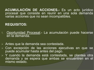 ACUMULACIÓN DE ACCIONES.- Es un acto jurídico
procesal que consiste en reunir en una sola demanda
varias acciones que no sean incompatibles.
REQUISITOS:
1. Oportunidad Procesal.- La acumulación puede hacerse
en la demanda.
 Antes que la demanda sea contestada.
 Con excepción de las acciones ejecutivas en que se
puede acumular hasta antes del pago.
 Y cuando la demanda está contestada, se plantea otra
demanda y se espera que ambas se encuentren en el
mismo estado.
 