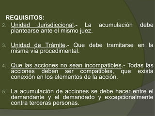 REQUISITOS:
2. Unidad Jurisdiccional.- La acumulación debe
plantearse ante el mismo juez.
3. Unidad de Trámite.- Que debe tramitarse en la
misma vía procedimental.
4. Que las acciones no sean incompatibles.- Todas las
acciones deben ser compatibles, que exista
conexión en los elementos de la acción.
5. La acumulación de acciones se debe hacer entre el
demandante y el demandado y excepcionalmente
contra terceras personas.
 