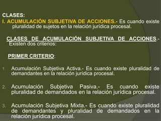 CLASES:
I. ACUMULACIÓN SUBJETIVA DE ACCIONES.- Es cuando existe
pluralidad de sujetos en la relación jurídica procesal.
CLASES DE ACUMULACIÓN SUBJETIVA DE ACCIONES.-
Existen dos criterios:
PRIMER CRITERIO:
1. Acumulación Subjetiva Activa.- Es cuando existe pluralidad de
demandantes en la relación jurídica procesal.
2. Acumulación Subjetiva Pasiva.- Es cuando existe
pluralidad de demandados en la relación jurídica procesal.
3. Acumulación Subjetiva Mixta.- Es cuando existe pluralidad
de demandantes y pluralidad de demandados en la
relación jurídica procesal.
 