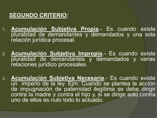 SEGUNDO CRITERIO:
1. Acumulación Subjetiva Propia.- Es cuando existe
pluralidad de demandantes y demandados y una sola
relación jurídica procesal.
2. Acumulación Subjetiva Impropia.- Es cuando existe
pluralidad de demandantes y demandados y varias
relaciones jurídico procesales.
3. Acumulación Subjetiva Necesaria.- Es cuando existe
un imperio de la ley. Ejm: Cuando se plantea la acción
de impugnación de paternidad ilegítima se debe dirigir
contra la madre y contra el hijo y, si se dirige solo contra
uno de ellos es nulo todo lo actuado.
 