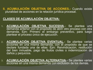 II. ACUMULACIÓN OBJETIVA DE ACCIONES.- Cuando existe
pluralidad de acciones en la relación jurídica procesal.
CLASES DE ACUMULACIÓN OBJETIVA:
1. ACUMULACIÓN OBJETIVA SUCESIVA.- Se plantea una
demanda anterior con el propósito de abrir otro proceso con otra
demanda. Ejm: Primero el embargo preventivo, para luego
plantear el proceso único de ejecución.
2. ACUMULACIÓN OBJETIVA EVENTUAL.- Se plantea varias
acciones en una misma demanda, con el propósito de que se
declare fundada una de ellas: Ejm: Reivindicación, restitución
del bien inmueble, pago de frutos civiles o indemnización de
daños y perjuicios.
3. ACUMULACIÓN OBJETIVA ALTERNATIVA.- Se plantea varias
acciones en una misma demanda con exclusión de los demás.
 