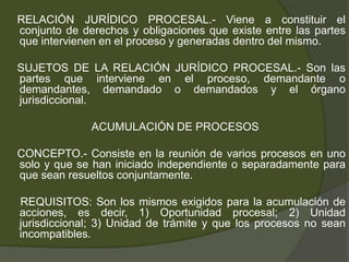 RELACIÓN JURÍDICO PROCESAL.- Viene a constituir el
conjunto de derechos y obligaciones que existe entre las partes
que intervienen en el proceso y generadas dentro del mismo.
SUJETOS DE LA RELACIÓN JURÍDICO PROCESAL.- Son las
partes que interviene en el proceso, demandante o
demandantes, demandado o demandados y el órgano
jurisdiccional.
ACUMULACIÓN DE PROCESOS
CONCEPTO.- Consiste en la reunión de varios procesos en uno
solo y que se han iniciado independiente o separadamente para
que sean resueltos conjuntamente.
REQUISITOS: Son los mismos exigidos para la acumulación de
acciones, es decir, 1) Oportunidad procesal; 2) Unidad
jurisdiccional; 3) Unidad de trámite y que los procesos no sean
incompatibles.
 