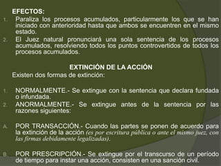 EFECTOS:
1. Paraliza los procesos acumulados, particularmente los que se han
iniciado con anterioridad hasta que ambos se encuentren en el mismo
estado.
2. El Juez natural pronunciará una sola sentencia de los procesos
acumulados, resolviendo todos los puntos controvertidos de todos los
procesos acumulados.
EXTINCIÓN DE LA ACCIÓN
Existen dos formas de extinción:
1. NORMALMENTE.- Se extingue con la sentencia que declara fundada
o infundada.
2. ANORMALMENTE.- Se extingue antes de la sentencia por las
razones siguientes:
A. POR TRANSACCIÓN.- Cuando las partes se ponen de acuerdo para
la extinción de la acción (es por escritura pública o ante el mismo juez, con
las firmas debidamente legalizadas).
B. POR PRESCRIPCIÓN.- Se extingue por el transcurso de un período
de tiempo para instar una acción, consisten en una sanción civil.
 