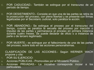 C. POR CADUCIDAD.- También se extingue por el transcurso de un
período de tiempo.
D. POR DESISTIMIENTO.- Consiste en que una de las partes se retira de
la prosecución del proceso, con plena libertad y se presente con firmas
legalizadas por el Secretario Judicial, solo paraliza la acción.
E. POR ABANDONO.- Se extingue el proceso por el transcurso del
tiempo, cuando se paraliza la secuela del proceso por inacción o
impulso de las partes y permanezca el proceso en primera instancia
durante cuatro meses. Se puede declarar de oficio o a instancia de
parte o de tercero legitimado.
F. POR MUERTE.- se extingue por el fallecimiento de una de las partes
del proceso, sobre todo en las acciones personalísimas.
CLASIFICACIÓN DE LAS ACCIONES.- Según WERNER WACH
propone y cita:
1. POR SU EJERCICIO:
a. Acciones PÚBLICAS.- Promovidas por el Ministerio Público.
b. Acciones PRIVADAS.- La iniciativa corresponde incoar a los
particulares.
 