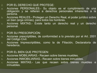 2. POR EL DERECHO QUE PROTEGE:
a. Acciones PERSONALES.- Su objeto es el cumplimiento de una
obligación y se refieren a derechos personales inherentes a la
persona.
b. Acciones REALES.- Protegen un Derecho Real, el poder jurídico sobre
un bien (erga omnes), para todos los hombres.
c. Acciones MIXTAS.- Existe tanto un derecho real y un derecho
personal.
3. POR SU PRESCRIPCIÓN:
a. Acciones prescriptibles, de conformidad a lo previsto por el Art. 2001
del Código Civil.
b. Acciones Imprescriptibles, como la de Filiación, Declaratoria de
herederos.
4. POR EL BIEN QUE PROTEGEN:
a. Acciones MOBILIARIAS.- Recaen sobre bienes muebles.
b. Acciones INMOBILIARIAS.- Recaen sobre bienes inmuebles.
c. Acciones MIXTAS.- Las que recaen sobre bienes muebles e
inmuebles.
 