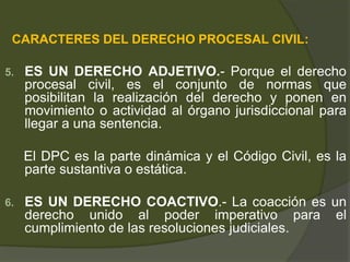 CARACTERES DEL DERECHO PROCESAL CIVIL:
5. ES UN DERECHO ADJETIVO.- Porque el derecho
procesal civil, es el conjunto de normas que
posibilitan la realización del derecho y ponen en
movimiento o actividad al órgano jurisdiccional para
llegar a una sentencia.
El DPC es la parte dinámica y el Código Civil, es la
parte sustantiva o estática.
6. ES UN DERECHO COACTIVO.- La coacción es un
derecho unido al poder imperativo para el
cumplimiento de las resoluciones judiciales.
 
