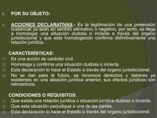 9. POR SU OBJETO:
1. ACCIONES DECLARATIVAS.- Es la legitimación de una pretensión
sustancial ya sean en sentido afirmativo o negativo, por tanto, se llega
a homologar una situación dudosa o incierta a través del órgano
jurisdiccional y que esta homologación confirma definitivamente una
relación jurídica.
CARACTERÍSTICAS:
1) Es una acción de carácter civil.
2) Homologa y confirma una situación dudosa o incierta.
3) Esta declaración lo hace el Estado a través del órgano jurisdiccional.
4) No se dan para el futuro, se reconoce derechos y deberes ya
existentes en una aleación jurídica anterior, sus efectos jurídicos son
retroactivos.
CONDICIONES O REQUISITOS:
1) Que exista una relación jurídica o situación jurídica dudosa o incierta.
2) Que esta situación perjudique a una de las partes.
3) Esta declaración lo hace el Estado a través del órgano jurisdiccional.
 