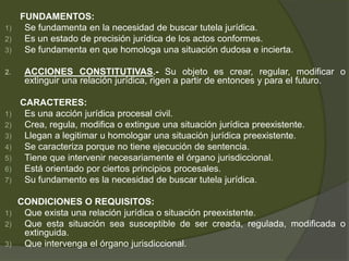 FUNDAMENTOS:
1) Se fundamenta en la necesidad de buscar tutela jurídica.
2) Es un estado de precisión jurídica de los actos conformes.
3) Se fundamenta en que homologa una situación dudosa e incierta.
2. ACCIONES CONSTITUTIVAS.- Su objeto es crear, regular, modificar o
extinguir una relación jurídica, rigen a partir de entonces y para el futuro.
CARACTERES:
1) Es una acción jurídica procesal civil.
2) Crea, regula, modifica o extingue una situación jurídica preexistente.
3) Llegan a legitimar u homologar una situación jurídica preexistente.
4) Se caracteriza porque no tiene ejecución de sentencia.
5) Tiene que intervenir necesariamente el órgano jurisdiccional.
6) Está orientado por ciertos principios procesales.
7) Su fundamento es la necesidad de buscar tutela jurídica.
CONDICIONES O REQUISITOS:
1) Que exista una relación jurídica o situación preexistente.
2) Que esta situación sea susceptible de ser creada, regulada, modificada o
extinguida.
3) Que intervenga el órgano jurisdiccional.
 