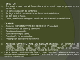 EFECTOS:
1) Sus efectos son para el futuro desde el momento que se pronuncia una
sentencia.
2) No tienen ejecución de sentencia.
3) Se llega a definir una situación en forma total o definitiva.
4) Se dan para el futuro.
5) Crean, modifican o extinguen relaciones jurídicas en forma definitiva.
CLASES:
1) Acciones CONSTITUTIVAS DE DERECHO (Propiedad):
a. Indemnización de daños y perjuicios.
b. Rescisión de contrato.
c. Nulidad de compra venta.
d. Constitución de servidumbre.
e. Prescripción adquisitiva de dominio.
2) Acciones CONSTITUTIVAS DE ESTADO (Familia).- Es constitutiva de
Estado, porque se refiere al Estado Civil de las
personas, soltero, casado, viudo, etc, lo que interesa a la familia:
Divorcio, Separación de cuerpos Nulidad de matrimonio.
 Las acciones constitutivas de Estado, crean derechos, deberes o ambos, así
mismo se establecen las cualidades o atributos de una persona natural, de la
familia o la sociedad.
 