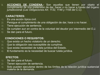 3. ACCIONES DE CONDENA.- Son aquellas que tienen por objeto el
cumplimiento de una pretensión de dar, hacer o no hacer a través del órgano
jurisdiccional (Las Obligaciones Art. 1132, 1148 y 1158 del C.C).
CARACTERES:
1) Es una acción típica civil.
2) Persigue el cumplimiento de una obligación de dar, hace o no hacer.
3) Tiene ejecución de sentencia.
4) Se cumplen aun en contra de la voluntad del deudor por intermedio del O.J.
5) Se dan para el futuro.
CONDICIONES O REQUISITOS:
1) Que exista un hecho violatorio de un derecho.
2) Que la obligación sea susceptible de cumplirse.
3) Que exista necesidad de tutela jurídica del Estado.
4) El fundamento es la necesidad de buscar tutela jurídica.
EFECTOS:
1) Se dan para el futuro.
2) Tienen ejecución de sentencia.
3) Solo pueden ejecutarse dentro de los límites de la relación jurídica sustancial
materia de la demanda.
 