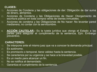 CLASES:
1) Acciones de Condena y las obligaciones de dar: Obligación de dar suma
de dinero, alimentos.
2) Acciones de Condena y las Obligaciones de Hacer: Otorgamiento de
escritura pública en toda compra venta de bienes inmuebles.
3) Acciones de condena y las Obligaciones de No hacer: No levantar pared
medianera, no contar con la servidumbre.
4. ACCIÓN CAUTELAR.- Es la tutela jurídica que otorga el Estado a las
partes para asegurar el cumplimiento de la sentencia. Ejm: Embargo
preventivo.
CARACTERES:
1) Se interpone ante el mismo juez que va a conocer la demanda principal.
2) Es autónomo.
3) Es promisorio o temporal, tiene validez hasta la sentencia.
4) Se caracteriza por su urgencia y se hace a la brevedad posible.
5) Es un medio para alcanzar un fin.
6) No se notifica al demandado.
7) Garantiza el cumplimiento de la sentencia.
 
