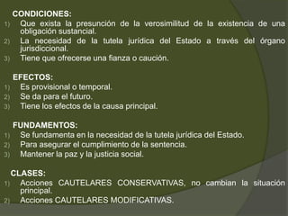 CONDICIONES:
1) Que exista la presunción de la verosimilitud de la existencia de una
obligación sustancial.
2) La necesidad de la tutela jurídica del Estado a través del órgano
jurisdiccional.
3) Tiene que ofrecerse una fianza o caución.
EFECTOS:
1) Es provisional o temporal.
2) Se da para el futuro.
3) Tiene los efectos de la causa principal.
FUNDAMENTOS:
1) Se fundamenta en la necesidad de la tutela jurídica del Estado.
2) Para asegurar el cumplimiento de la sentencia.
3) Mantener la paz y la justicia social.
CLASES:
1) Acciones CAUTELARES CONSERVATIVAS, no cambian la situación
principal.
2) Acciones CAUTELARES MODIFICATIVAS.
 