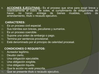 5. ACCIONES EJECUTIVAS.- Es el proceso que sirve para exigir breve y
coactivamente el cobro de soles, el cumplimiento de obligaciones de
hacer, no hacer, entrega de bienes muebles, cobro de
arrendamiento, título o recaudo ejecutivo.
CARACTERES:
1) Es un proceso civil especial.
2) Sus trámites son breves, peculiares y sumarios.
3) Es un proceso coercible.
4) Supone una orden de embargo o pago.
5) Termina por sentencia provisional.
6) Está denominado por el principio de celeridad procesal.
CONDICIONES O REQUISITOS:
1) Acreedor legítimo.
2) Deudor cierto.
3) Una obligación ejecutable.
4) Una obligación exigible.
5) Una obligación líquida.
6) Que la acción no esté prescrita.
7) Que se presente título o recaudo ejecutivo.
 