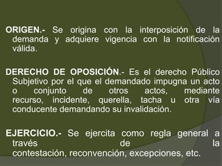 ORIGEN.- Se origina con la interposición de la
demanda y adquiere vigencia con la notificación
válida.
DERECHO DE OPOSICIÓN.- Es el derecho Público
Subjetivo por el que el demandado impugna un acto
o conjunto de otros actos, mediante
recurso, incidente, querella, tacha u otra vía
conducente demandando su invalidación.
EJERCICIO.- Se ejercita como regla general a
través de la
contestación, reconvención, excepciones, etc.
 