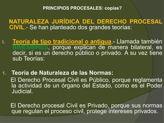 PRINCIPIOS PROCESALES: copias?
NATURALEZA JURÍDICA DEL DERECHO PROCESAL
CIVIL.- Se han planteado dos grandes teorías:
I. Teoría de tipo tradicional o antigua.- Llamada también
BIMEMBRES, porque explican de manera bilateral, es
decir, si es un derecho público o privado. A su vez tiene
sub Teorías:
1. Teoría de Naturaleza de las Normas:
El Derecho Procesal Civil es Público, porque reglamenta
la actividad de un órgano del Estado, como es el Poder
Judicial.
El Derecho procesal Civil es Privado, porque sus normas
que regulan el proceso civil, protege intereses privados.
 