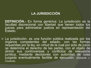 LA JURISDICCIÓN
DEFINICIÓN.- En forma genérica: La jurisdicción es la
facultad discrecional con libertad que tienen todos los
jueces para administrar justicia en representación del
Estado.
 La jurisdicción, es una función pública realizada por los
órganos competentes del estado, con las formas
requeridas por la ley, en virtud de la cual por acto de juicio
se determina el derecho de las partes, con el objeto de
dirimir sus controversias y conflictos de relevancia
jurídica, mediante decisiones con autoridad de cosa
juzgada eventualmente factible de ejecución. (Eduardo J.
Couture).
 
