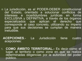  La jurisdicción, es el PODER-DEBER constitucional
del Estado, orientado a solucionar conflictos de
intereses e incertidumbres jurídicas en forma
EXCLUSIVA y DEFINITIVA, a través de los órganos
especializados que aplican el derecho que
corresponde al caso concreto, utilizando su imperio
para que sus decisiones se cumplan de manera
ineludible.
ACEPCIONES.- La Jurisdicción tiene cuatro
acepciones:
1. COMO ÁMBITO TERRITORIAL.- Es decir como el
lugar, el territorio o como zona en que se realiza
determinadas diligencias por la autoridad del poder
público.
 