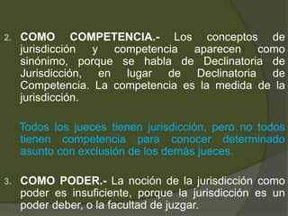 2. COMO COMPETENCIA.- Los conceptos de
jurisdicción y competencia aparecen como
sinónimo, porque se habla de Declinatoria de
Jurisdicción, en lugar de Declinatoria de
Competencia. La competencia es la medida de la
jurisdicción.
Todos los jueces tienen jurisdicción, pero no todos
tienen competencia para conocer determinado
asunto con exclusión de los demás jueces.
3. COMO PODER.- La noción de la jurisdicción como
poder es insuficiente, porque la jurisdicción es un
poder deber, o la facultad de juzgar.
 
