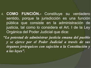4. COMO FUNCIÓN.- Constituye su verdadero
sentido, porque la jurisdicción es una función
pública que consiste en la administración de
justicia, tal como lo considera el Art. I de la Ley
Orgánica del Poder Judicial que dice:
“La potestad de administrar justicia emana del pueblo
y se ejerce por el Poder Judicial a través de sus
órganos jerárquicos con sujeción a la Constitución y
a las leyes”.
 