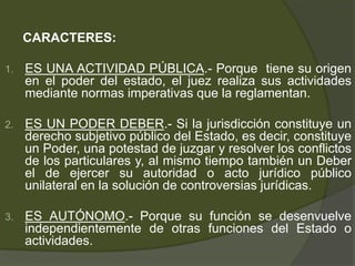 CARACTERES:
1. ES UNA ACTIVIDAD PÚBLICA.- Porque tiene su origen
en el poder del estado, el juez realiza sus actividades
mediante normas imperativas que la reglamentan.
2. ES UN PODER DEBER.- Si la jurisdicción constituye un
derecho subjetivo público del Estado, es decir, constituye
un Poder, una potestad de juzgar y resolver los conflictos
de los particulares y, al mismo tiempo también un Deber
el de ejercer su autoridad o acto jurídico público
unilateral en la solución de controversias jurídicas.
3. ES AUTÓNOMO.- Porque su función se desenvuelve
independientemente de otras funciones del Estado o
actividades.
 