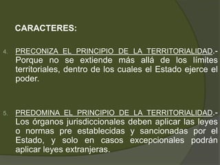 CARACTERES:
4. PRECONIZA EL PRINCIPIO DE LA TERRITORIALIDAD.-
Porque no se extiende más allá de los límites
territoriales, dentro de los cuales el Estado ejerce el
poder.
5. PREDOMINA EL PRINCIPIO DE LA TERRITORIALIDAD.-
Los órganos jurisdiccionales deben aplicar las leyes
o normas pre establecidas y sancionadas por el
Estado, y solo en casos excepcionales podrán
aplicar leyes extranjeras.
 