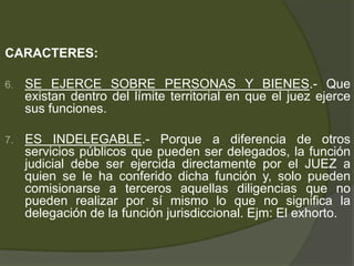 CARACTERES:
6. SE EJERCE SOBRE PERSONAS Y BIENES.- Que
existan dentro del límite territorial en que el juez ejerce
sus funciones.
7. ES INDELEGABLE.- Porque a diferencia de otros
servicios públicos que pueden ser delegados, la función
judicial debe ser ejercida directamente por el JUEZ a
quien se le ha conferido dicha función y, solo pueden
comisionarse a terceros aquellas diligencias que no
pueden realizar por sí mismo lo que no significa la
delegación de la función jurisdiccional. Ejm: El exhorto.
 