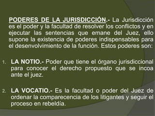 PODERES DE LA JURISDICCIÓN.- La Jurisdicción
es el poder y la facultad de resolver los conflictos y en
ejecutar las sentencias que emane del Juez, ello
supone la existencia de poderes indispensables para
el desenvolvimiento de la función. Estos poderes son:
1. LA NOTIO.- Poder que tiene el órgano jurisdiccional
para conocer el derecho propuesto que se incoa
ante el juez.
2. LA VOCATIO.- Es la facultad o poder del Juez de
ordenar la comparecencia de los litigantes y seguir el
proceso en rebeldía.
 