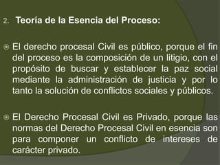 2. Teoría de la Esencia del Proceso:
 El derecho procesal Civil es público, porque el fin
del proceso es la composición de un litigio, con el
propósito de buscar y establecer la paz social
mediante la administración de justicia y por lo
tanto la solución de conflictos sociales y públicos.
 El Derecho Procesal Civil es Privado, porque las
normas del Derecho Procesal Civil en esencia son
para componer un conflicto de intereses de
carácter privado.
 