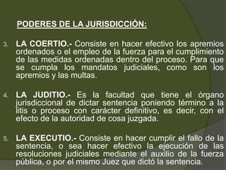 PODERES DE LA JURISDICCIÓN:
3. LA COERTIO.- Consiste en hacer efectivo los apremios
ordenados o el empleo de la fuerza para el cumplimiento
de las medidas ordenadas dentro del proceso. Para que
se cumpla los mandatos judiciales, como son los
apremios y las multas.
4. LA JUDITIO.- Es la facultad que tiene el órgano
jurisdiccional de dictar sentencia poniendo término a la
litis o proceso con carácter definitivo, es decir, con el
efecto de la autoridad de cosa juzgada.
5. LA EXECUTIO.- Consiste en hacer cumplir el fallo de la
sentencia, o sea hacer efectivo la ejecución de las
resoluciones judiciales mediante el auxilio de la fuerza
pública, o por el mismo Juez que dictó la sentencia.
 