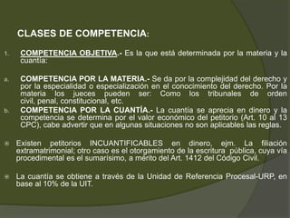 CLASES DE COMPETENCIA:
1. COMPETENCIA OBJETIVA.- Es la que está determinada por la materia y la
cuantía:
a. COMPETENCIA POR LA MATERIA.- Se da por la complejidad del derecho y
por la especialidad o especialización en el conocimiento del derecho. Por la
materia los jueces pueden ser: Como los tribunales de orden
civil, penal, constitucional, etc.
b. COMPETENCIA POR LA CUANTÍA.- La cuantía se aprecia en dinero y la
competencia se determina por el valor económico del petitorio (Art. 10 al 13
CPC), cabe advertir que en algunas situaciones no son aplicables las reglas.
 Existen petitorios INCUANTIFICABLES en dinero, ejm. La filiación
extramatrimonial; otro caso es el otorgamiento de la escritura pública, cuya vía
procedimental es el sumarísimo, a mérito del Art. 1412 del Código Civil.
 La cuantía se obtiene a través de la Unidad de Referencia Procesal-URP, en
base al 10% de la UIT.
 