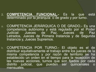 2. COMPETENCIA FUNCIONAL.- Es la que está
determinado por la jerarquía o de grado y por turno.
a. COMPETENCIA JERÁRQUICA O DE GRADO.- Es una
competencia autónoma y está regulado por el Poder
Judicial: Jueces de Paz, Jueces de Paz
Letrados, Jueces de Primera Instancia y de Segunda
Instancia y, Jueces Supremos.
b. COMPETENCIA POR TURNO.- El objeto es el de
distribuir equitativamente el trabajo entre los jueces de la
misma competencia y por razón de territorio se ha
establecido un orden en el tiempo para la recepción de
las nuevas acciones, turnos que son fijados por cada
distrito judicial, que pueden ser quincenales o
mensuales.
 