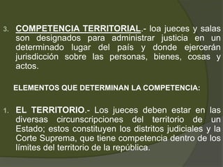3. COMPETENCIA TERRITORIAL.- loa jueces y salas
son designados para administrar justicia en un
determinado lugar del país y donde ejercerán
jurisdicción sobre las personas, bienes, cosas y
actos.
ELEMENTOS QUE DETERMINAN LA COMPETENCIA:
1. EL TERRITORIO.- Los jueces deben estar en las
diversas circunscripciones del territorio de un
Estado; estos constituyen los distritos judiciales y la
Corte Suprema, que tiene competencia dentro de los
límites del territorio de la república.
 