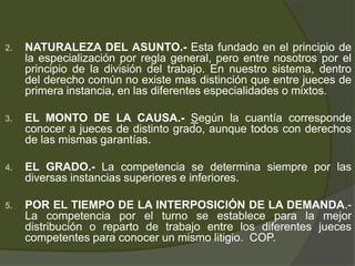 2. NATURALEZA DEL ASUNTO.- Esta fundado en el principio de
la especialización por regla general, pero entre nosotros por el
principio de la división del trabajo. En nuestro sistema, dentro
del derecho común no existe mas distinción que entre jueces de
primera instancia, en las diferentes especialidades o mixtos.
3. EL MONTO DE LA CAUSA.- Según la cuantía corresponde
conocer a jueces de distinto grado, aunque todos con derechos
de las mismas garantías.
4. EL GRADO.- La competencia se determina siempre por las
diversas instancias superiores e inferiores.
5. POR EL TIEMPO DE LA INTERPOSICIÓN DE LA DEMANDA.-
La competencia por el turno se establece para la mejor
distribución o reparto de trabajo entre los diferentes jueces
competentes para conocer un mismo litigio. COP.
 