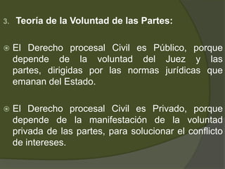 3. Teoría de la Voluntad de las Partes:
 El Derecho procesal Civil es Público, porque
depende de la voluntad del Juez y las
partes, dirigidas por las normas jurídicas que
emanan del Estado.
 El Derecho procesal Civil es Privado, porque
depende de la manifestación de la voluntad
privada de las partes, para solucionar el conflicto
de intereses.
 