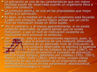 La activación es una de las características que con mayor
facilidad puede ser observada cuando un organismo lleva a
cabo una conducta.
La conducta abierta, es una de las propiedades que mejor
define a la activación.
Es decir, en la medida en la que un organismo está llevando
a cabo una conducta, parece lógico pensar que un cierto
nivel de motivación existe en dicho sujeto.
Por el contrario, y al menos aparentemente, si no existe
conducta observable, se podría pensar que no existe
motivación, o que el nivel de motivación existente es
insuficiente para provocar la conducta.
Sin embargo, éste es un razonamiento equívoco, pues, si
bien es cierto que la presencia de una conducta observable
denota la existencia de un adecuado nivel de motivación, la
ausencia de una conducta observable no significa la ausencia
de motivación. A partir de los trabajos de Lacey (1967), en
los que se cuestionó seriamente el concepto de activación
como proceso unitario, defendido por Lindsley (1951, 1957),
Malmo (1959), Duffy (1962), entre otros, existen claras
evidencias de que la activación de un organismo puede
manifestarse a través de tres parámetros: electrocortical,
autonómico/fisiológico y motor.

 