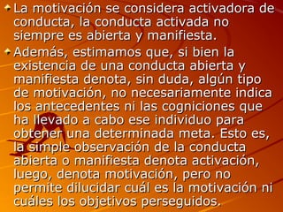 La motivación se considera activadora de
conducta, la conducta activada no
siempre es abierta y manifiesta.
Además, estimamos que, si bien la
existencia de una conducta abierta y
manifiesta denota, sin duda, algún tipo
de motivación, no necesariamente indica
los antecedentes ni las cogniciones que
ha llevado a cabo ese individuo para
obtener una determinada meta. Esto es,
la simple observación de la conducta
abierta o manifiesta denota activación,
luego, denota motivación, pero no
permite dilucidar cuál es la motivación ni
cuáles los objetivos perseguidos.

 