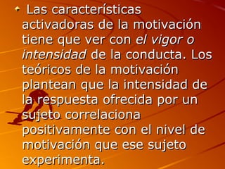  Las características 
activadoras de la motivación 
tiene que ver con el vigor o
intensidad de la conducta. Los 
teóricos de la motivación 
plantean que la intensidad de 
la respuesta ofrecida por un 
sujeto correlaciona 
positivamente con el nivel de 
motivación que ese sujeto 
experimenta. 

 