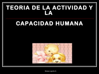 TEORIA DE LA ACTIVIDAD Y
LA
CAPACIDAD HUMANA
Moises Logroño G.
 
