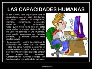 LAS CAPACIDADES HUMANAS
 El ser humano tiene capacidades que ha
desarrollado con el paso del tiempo,
En estas destacan la imaginación,
memoria, pensamiento, percepción,
emociones y sentimientos.
Cada quien tiene cada una de estas
capacidades de manera distinta dándole
un valor ya conocido o una inventado,
estos pueden ocasionarse por vivencias
pasadas, y también pueden crear
objetos nuevos
 La percepción supone la extracción de
información del medio que nos rodea
Todos los seres humanos percibimos el
mundo exterior a través de los sentidos,
pero nuestra percepción depende también
de experiencias anteriores.
Constantemente nuestros sentidos son
bombardeados por multitud de estímulos.
Moises Logroño G.
 