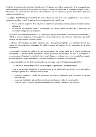 En efecto, si para la teoría conductista (hipodérmica) el individuo sometido a los estímulos de la propaganda solo
podía responder si resistencia, los sucesivos estudios de la comunicación RESEARCH, coinciden en explicar que la
influencia de las comunicaciones de masas esta mediatizada por las resistencias que los destinatarios ponen en
juego de distintas formas.
El paradigma de LASWELL apareció al final del periodo de mayor éxito de la teoría hipodérmica. El paso a teorías
sucesivas se produce a través de algunas líneas propias de la teoría hipodérmica.
o
o

Por una parte, las exigencias de la industria de las comunicaciones respecto a sus aplicaciones comerciales y
publicitarias.
Los estudios institucionales sobre la propaganda y su eficacia, ponían el acento en la explicación del
comportamiento placentero del público.

De acuerdo con la teoría hipodérmica, se relacionaban algunos indicadores y variantes para comprender la
actitud de consumo audiencia, mientras por otro se iban acumulando las evidencias empíricas de que dicho
consumo era seleccionado, no indiferenciado.
La reflexión sobre la adecuación de las categorías socio – demográficas implícitas en la teoría hipodérmica para
explicar el comportamiento observable del público, supuso el principio del la superación de la teoría
hipodérmica.
La concepción atomista del público de las comunicaciones de masas, típica de la teoría hipodérmica,
corresponde a la disciplina LIDER en la primer fase de los estudios medio lógicos, es decir la psicología de la
conducta, que privilegiaba el comportamiento de cada individuo en particular, que ha corroborado la concepción
atomista del público, como si en realidad consistiese en individuos dispares e independientes.
La superación de la inversión de la teoría hipodérmica tuvo lugar a través de tres directrices distintas:
1 – 2. Basado en trabajos empíricos de tipo psicológico – experimental y de tipo sociológico.
3- por la aproximación funcional a la temática global de los MASS MEDIA en sintonía con la afirmación a
sociológico general de la estructural funcionalismo.
o
o
o

La primera tendencia. Estudia los fenómenos psicológicos individuales que constituyen la relación
comunicacional.
La segunda. Explicita los factores de mediación entre individuo y medio de comunicación.
La tercera. Elabora hipótesis sobre las relaciones entre individuo y sociedad y MASS MEDIA.

 