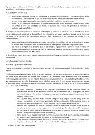 Aspectos que contribuyen a debilitar el tejido conectivo de la sociedad y a preparar las condiciones para el
aislamiento y la alineación de las masas.
PARA ORTEGA Y GASSET 1930
o
o
o

Describen en el hombre – masa a la antítesis de la figura del humanista culto. La masa es el juicio de los
incompetentes. La masa es todo lo que no s e valora a sí mismo, pero que siente como todo el mundo.
La masa arrasa todo lo que es diferente, singular, individual, cualificado y seleccionado.
La masa es una formación nueva que no se basa en la personalidad de sus miembros, solo en aquellas partes
que unifican a cada uno con todos los demás y equivales a las formas más primitivas e ínfimas de la
evolución orgánica (SIMIEL).

Al margen de las contraposiciones filosóficas e ideológicas y políticas en el análisis de la sociedad de masa,
interpretada como la época de la dislocación de las elites como un orden social más compartido o como una
estructura social producto del capitalismo, algunos rasgos caracterizan a la estructura de masas y a su
comportamiento:
o
o

Las masas están constituidas por una agregación homogénea de individuos que son sustancialmente iguales,
no diferenciales, aunque proceden de ámbitos distintos heterogéneos y de todos los grupos sociales.
Las masas se componen de personas que no se conocen, espacialmente separados cunas de otras con
escasas posibilidades de interactuar, carecen de tradiciones, reglas de comportamiento, líderes de grupo y
estructura organizativa. (BLUMER 1936).

La definición de masas como nuevo tipo de organización social, enfatiza y corrobora el elemento entral de la teoría
hipodérmica.
Los individuos permanecen aislados.
Anónimos, separados ya atomizados.
Esta característica de los públicos de los mass media representa el principal presupuesto en la problemática de los
efectos.
El aislamiento de cada individuo particular en la masa anónima y eso por tanto el requisito d la primera teoría sobre
los media. Dicho aislamiento no sólo es físico y espacial, es también en canto a la exposición a los mensajes,
contenidos y acontecimientos que van más allá de su experiencia, que se refiere a universos de significado y de valor
que no coinciden con las reglas del grupo del que el individuo forma pate. En este sentido la pertenencia a la masa
dirige la atención de los miembros lejos de sus esferas culturales y vitales hacia áreas no estructuradas por modelos
o expectativas (BLUMER 1953).
1. La teoría hipodérmica, concede a la capacidad manipuladora de los primeros medios de
comunicación de masas. Los ejemplos históricos de los fenómenos de la propaganda de masas
durante el nazismo y los periodos bélicos proporcionaban amplias corroboraciones durante dichos
modelos cognoscitivos.
2. Una segunda razón, los mass media son una agregación que surge y vive más allá y contra los
vínculos comunitarios preexistentes, que resulta de la desintegración de las culturas locales. La
identidad de la audience indefensa y pasiva deriva de esta disolución y fragmentación.
3. La razón de la exposición del público a universos simbólicos y de valores distintos de los propios de
su cultura, consiste un elemento muy similar a los ensuciado por las más recientes hipótesis sobre
los efectos de los media. (AGENDA SETING, que suministra conocimiento e imagen de la realidad que
rebasa a la experiencia personal directa e inmediata).
4. Por lo que la Teoría Hipodérmica “cada individuo es un átomo asilado que reacciona por separado a
las órdenes y a las sugerencias de los medios de comunicación de masas.
5. Aunque el elemento principal de la Teoría es el concepto de sociedad de masas, un papel no menos
importante desempeña el modelo “comunicativo” más difundido y aceptado en aquel periodo.
EL MODELO DE LA TEORÍA HIPODÉRMICA

 
