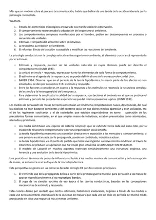 Más que un modelo sobre el proceso de comunicación, habría que hablar de una teoría de la acción elaborada por la
psicología conductista.
WATSON.
1. Estudia los contenidos psicológicos a través de sus manifestaciones observables.
2. El comportamiento representaba la adaptación del organismo al ambiente.
3. Los comportamientos complejos manifestados por el hombre, podían ser descompuestos en procesos o
secuencias de unidades.
4. Estimulo. El impacto del ambiente sobre el individuo.
5. La respuesta. La reacción del ambiente.
6. El refuerzo. Efecto de la acción susceptible a modificar las reacciones del ambiente.
La psicología conductista en la compleja relación entre organismo y ambiente, el elemento crucial está representado
por el estímulo.
o
o
o
o
o
o

Estímulo y respuesta, parecen ser las unidades naturales en cuyos términos puede ser descrito el
comportamiento (LUND 1933).
La unidad estimulo – respuesta, expresa por tanto los elementos de toda forma de comportamiento.
El estímulo es el agente de la respuesta, no se puede definir el uno sin la correspondencia del otro.
BAUER 1964. Observa que en el periodo de la teoría hipodérmica, la mayor parte de los efectos no son
estudiados, se dan por supuestos: E-R= estímulo y respuesta.
Entre los factores a considerar, en cuanto a la respuesta a los estímulos se reconocía la naturaleza compleja
del estímulo y la heterogeneidad de la respuesta.
Para determinar la amplitud y la calidad de la respuesta, son decisivos el contexto en el que se produce el
estímulo y por esto las precedentes experiencias que del mismo poseen los sujetos. (LUND 1933).

Los medios de persuasión de masas de hecho constituían un fenómeno completamente nuevo, desconocido, del cual
los públicos no eran bastante consientes y del contexto social en que dichos medios aparecían y eran utilizados, era
el de los regímenes totalitarios o el de sociedades que estaban organizándose en torno superación de los
precedentes formas comunitarias, en el que amplias masas de individuos, estaban presentados como atomizados,
alienados y primitivos.
o
o
o
o

Los media constituían una especie de sistema nerviosos que se extiende hasta cada ojo cada oído, por la
escasez de relaciones interpersonales y por una organización social amorfa.
La teoría hipodérmica mantenía una conexión directa entre exposición a los mensajes y comportamiento: si
una persona es alcanzada por la propaganda, puede ser controlada, inducida a actuar.
La teoría hipodérmica, es el punto de partida que toda investigación sucesiva intenta modificar. A través de
esta teoría se produce la superación que ha tenido gran influencia la COMUNICATION RESEARCH.
El modelo de Lasweel en muchos aspectos represtan simultáneamente una estructura orgánica, una
herencia y una evolución de la teoría hipodérmica.

Una posición en términos de poder de influencia atribuido a los medios masivos de comunicación y de la concepción
de masas, se encuentra en el enfoque de la teoría hipodérmica.
Esta perspectiva se genera en las primeras décadas del siglo XX por dos razones principales.
1. El tremendo uso de la propaganda bélica a partir de la primera guerra mundial para persuadir a las masas de
apoyar incondicionalmente a los respectivos bandos.
2. El auge de las ciencias sociales de esa época d las teorías conductistas, basadas en las concepciones
mecanicistas de estímulo y respuesta.
Estas teorías daban por sentado que ciertos estímulos, hábilmente elaborados, llegaban a través de los medios a
cada uno de los miembros individuales de la sociedad de masas y que cada uno de ellos los percibía del mismo modo
provocando en toso una respuesta más o menos uniforme.

 