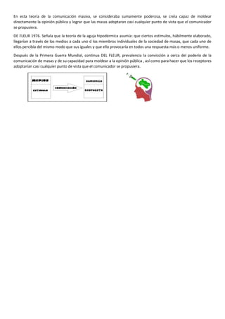 En esta teoría de la comunicación masiva, se consideraba sumamente poderosa, se creía capaz de moldear
directamente la opinión pública y lograr que las masas adoptaran casi cualquier punto de vista que el comunicador
se propusiera.
DE FLEUR 1976. Señala que la teoría de la aguja hipodérmica asumía: que ciertos estímulos, hábilmente elaborado,
llegarían a través de los medios a cada uno d los miembros individuales de la sociedad de masas, que cada uno de
ellos percibía del mismo modo que sus iguales y que ello provocaría en todos una respuesta más o menos uniforme.
Después de la Primera Guerra Mundial, continua DEL FLEUR, prevalencia la convicción a cerca del poderío de la
comunicación de masas y de su capacidad para moldear a la opinión pública , así como para hacer que los receptores
adoptarían casi cualquier punto de vista que el comunicador se propusiera.

 