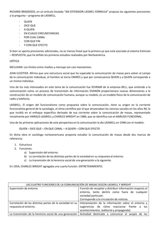 RICHARD BRADDOCK, en un artículo titulado “AN EXTENSION LASWEL FORMULA” propuso las siguientes precisiones
a la pregunta – programa de LASWELL.
-

QUIEN
DICE QUE
A QUIEN
EN CUALES CIRCUNSTANCIAS
POR CUAL CANAL
CON QUE FIN
Y CON QUE EFECTO

Si bien se aporta precisiones adicionales, no es menos lineal que la primera ya que está asociada al sistema Estimulo
– RESPUESTA, que ha teñido los primeros estudios realizados por Norteamérica.
CRÍTICA
MCLUHAN. Los límites entre medios y mensaje son casi inexistentes.
JEAN CLEOTIER. Afirma que una estructura social que ha superado la comunicación de masas para volver al campo
de la comunicación individual, el hombre se torna EMIRES y que por consecuencia QUIEN y a QUIEN corresponde a
un mismo individuo.
Uno de los más interesados en este tema de la comunicación fue SCHRAM de la empresa BELL, que entiende a la
comunicación como un proceso de transmisión de información SHANON proporcionara nuevas dimensiones a la
construcción de un modelo de comunicación humana, aunque su modelo, es un modelo físico de la comunicación de
radio y telefonía.
LASWELL. El origen del funcionalismo como propuesta sobre la comunicación, tiene su origen en la corriente
funcionalista general de la sociología, el clima científico por el que atravesaban las ciencias sociales en los años 40, lo
que incidió en el enfoque especifico derivado de esa corriente sobre la comunicación de masas, representado
inicialmente por HAROLD LASWELL y CHARLES WRIGHT en 1986, que se identifica con el ANÁLISIS FUNCIONAL.
Una de las primeras aplicaciones de esta perspectiva en la comunicación la dio LASWELL en 1948 con el modelo:
QUIEN – DICE QUE – EN QUE CANAL – A QUIEN – CON QUE EFECTO
En dicha obra el sociólogo norteamericano proponía estudiar la comunicación de masas desde dos marcos de
referencia:
1. Estructura
2. Funciones.
a) Supervisión del entorno.
b) La correlación de las distintas partes de la sociedad en su respuesta al entorno.
c) La transmisión de la herencia social de una generación a la siguiente.
En 1954, CHARLES WRIGHT agregaba una cuarta función. ENTRETENIMIENTO.

LAS CUATRO FUNCIONES DE LA COMUNICACIÓN DE MASAS SEGÚN LASWELL Y WRIGHT
Supervisión de entorno
Función de recopilar y distribuir información respecto al
entorno, tanto dentro como fuera de cualquier
sociedad particular.
Corresponde a la circulación de noticias.
Correlación de las distintas partes de la sociedad en su Interpretación de la información sobre el entorno y
respuesta al entorno.
sugerencias de cómo reaccionar frente a los
acontecimientos. (editorial y propaganda)
La transmisión de la herencia social de una generación Actividad destinada a comunicar el acopio de las

 