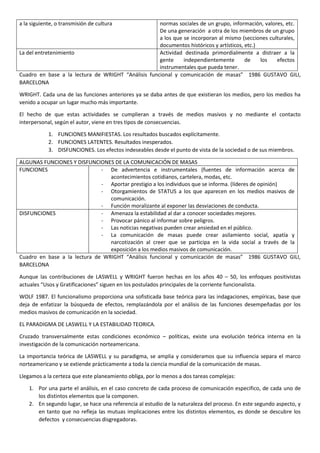 a la siguiente, o transmisión de cultura

normas sociales de un grupo, información, valores, etc.
De una generación a otra de los miembros de un grupo
a los que se incorporan al mismo (secciones culturales,
documentos históricos y artísticos, etc.)
La del entretenimiento
Actividad destinada primordialmente a distraer a la
gente
independientemente
de
los
efectos
instrumentales que pueda tener.
Cuadro en base a la lectura de WRIGHT “Análisis funcional y comunicación de masas” 1986 GUSTAVO GILI,
BARCELONA
WRIGHT. Cada una de las funciones anteriores ya se daba antes de que existieran los medios, pero los medios ha
venido a ocupar un lugar mucho más importante.
El hecho de que estas actividades se cumplieran a través de medios masivos y no mediante el contacto
interpersonal, según el autor, viene en tres tipos de consecuencias.
1. FUNCIONES MANIFIESTAS. Los resultados buscados explícitamente.
2. FUNCIONES LATENTES. Resultados inesperados.
3. DISFUNCIONES. Los efectos indeseables desde el punto de vista de la sociedad o de sus miembros.
ALGUNAS FUNCIONES Y DISFUNCIONES DE LA COMUNICACIÓN DE MASAS
FUNCIONES
- De advertencia e instrumentales (fuentes de información acerca de
acontecimientos cotidianos, cartelera, modas, etc.
- Aportar prestigio a los individuos que se informa. (líderes de opinión)
- Otorgamientos de STATUS a los que aparecen en los medios masivos de
comunicación.
- Función moralizante al exponer las desviaciones de conducta.
DISFUNCIONES
- Amenaza la estabilidad al dar a conocer sociedades mejores.
- Provocar pánico al informar sobre peligros.
- Las noticias negativas pueden crear ansiedad en el público.
- La comunicación de masas puede crear asilamiento social, apatía y
narcotización al creer que se participa en la vida social a través de la
exposición a los medios masivos de comunicación.
Cuadro en base a la lectura de WRIGHT “Análisis funcional y comunicación de masas” 1986 GUSTAVO GILI,
BARCELONA
Aunque las contribuciones de LASWELL y WRIGHT fueron hechas en los años 40 – 50, los enfoques positivistas
actuales “Usos y Gratificaciones” siguen en los postulados principales de la corriente funcionalista.
WOLF 1987. El funcionalismo proporciona una sofisticada base teórica para las indagaciones, empíricas, base que
deja de enfatizar la búsqueda de efectos, remplazándola por el análisis de las funciones desempeñadas por los
medios masivos de comunicación en la sociedad.
EL PARADIGMA DE LASWELL Y LA ESTABILIDAD TEORICA.
Cruzado transversalmente estas condiciones económico – políticas, existe una evolución teórica interna en la
investigación de la comunicación norteamericana.
La importancia teórica de LASWELL y su paradigma, se amplia y consideramos que su influencia separa el marco
norteamericano y se extiende prácticamente a toda la ciencia mundial de la comunicación de masas.
Llegamos a la certeza que este planeamiento obliga, por lo menos a dos tareas complejas:
1. Por una parte el análisis, en el caso concreto de cada proceso de comunicación especifico, de cada uno de
los distintos elementos que la componen.
2. En segundo lugar, se hace una referencia al estudio de la naturaleza del proceso. En este segundo aspecto, y
en tanto que no refleja las mutuas implicaciones entre los distintos elementos, es donde se descubre los
defectos y consecuencias disgregadoras.

 