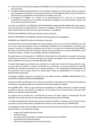 3. Se dice que las limitaciones del paradigma de LASWELL, son al mismo tiempo las limitaciones de la misma de
la comunicación.
4. Un segundo defecto del planteamiento, es que traslada o trasplanta a la comunicación masiva un esquema
que corresponde al modelo de la comunicación interpersonal. El paradigma de LASELL induce a entender a la
relaciones de una colectividad en los términos de una relación cara a cara.
5. El paradigma de LASWELL es el reflejo de los planteamientos de la ciencia de la comunicación
norteamericana en general, con las debidas connotaciones ideológicas y de una personalista, equivoca, del
emisor de la comunicación de masas.
El artículo de LAZARFELD: THE PROGNOSIS FOR INTERNATIONAL COMUNICATION READER 1952. Hace evidente,
una circunstancia que no puede tampoco importarse al paradigma. De hecho la ciencia de la comunicación en
USA, ha desarrollado tres áreas de las cinco que se plantean en el paradigma.
EFECTOS. Que LAZARFELD atribuía a los intereses morales y culturales.
AREA DEL CONTENIDO. Que LAZARFELD atribuía los intereses políticos de la propaganda.
AUNIENCIA. Que LAZARFELD atribuía a los intereses comerciales.
Los planteamientos teóricas del paradigma, han sido sometidos a una crisis y a una revisión profunda. Esta crisis
nace de los nuevos presupuestos los que ha establecido la lingüística o más ampliamente la semiótica y que
superan el esquema e la lingüística conductista que, de hecho, se encuentra en el planteamiento de LASWELL.
Me refiero a los planteamientos de la semiótica moderna, que no coinciden con los criterios de LASSWELL, quien
entiende al mensaje – receptor como entidades separadas e independientes.
No puede separarse el mensaje de las A PRIORI de conocimiento, de la situación de la recepción, de la propia
situación de comunicación. Lo mismo puede decirse con respecto a la pregunta por las relaciones estructurales
que se establecen entre el canal y el mensaje (MALETZKE 1963).
El estudio del paradigma, como hemos visto, nos sitúa en el cambio de la ciencia de la comunicación de masas,
sea para iniciar una primera y necesaria clasificación de los elementos, ya sea para plantearse los grandes
problemas de naturaleza comunicativa que su proceso establezca, y más complejamente, preguntándonos por
las superaciones que la propia teoría de la comunicación masiva va estableciendo en la revisión de los
planteamientos tradicionales.
El paradigma LASWELL representa la síntesis de lo que podría llamarse: PRIMEROS PRESUPUESTOS DE LA
CIENCIA DE LA COMUNICACIÓN DE NORTEAMÉRICA.
El proceso científico de demuestra que la relación comunicativa no desemboca en la producción automática de
unos efectos, como podría deducirse de los planteamientos del paradigma de LASWELL
(Para KLAPPER 1960 – 1974), las aguas tranquilas del paradigma de LASWELL distorsiona la realidad compleja
que define el proceso comunicativo. Los progresos en los estudios de la comunicación de masas han hecho
vigente la consideración de esa pluralidad.
Los procesos den los estudios de la comunicación de masas, han hecho urgente la consideración de esta
pluralidad. Es el camino que poco ira destruyendo el planteamiento primitivo de LASWELL.
“casi todos los aspectos de la vida de cada uno delos miembros del público y casi todos los de la cultura en la que
se produce la comunicación parecen susceptibles de la relación con los efectos de esta” KLAPPER 1974.
La investigación empírica sobre los efectos de la comunicación ha puesto de manifiesto que en relación con ellos
debe entenderse a una multitud de variables.
-

Imagen que el público tiene de las fuentes.
El paso del tiempo
Los conocimientos acumulados a lo largo de la experiencia social e individual
Las actitudes de los líderes de opinión
Influencias sociales paralelas a la acción comunicativa.

 